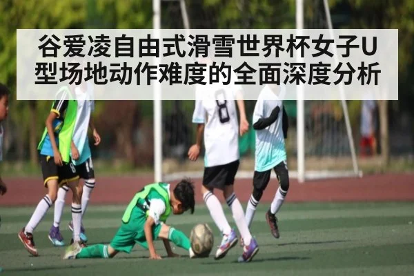 谷爱凌自由式滑雪世界杯女子U型场地动作难度的全面深度分析